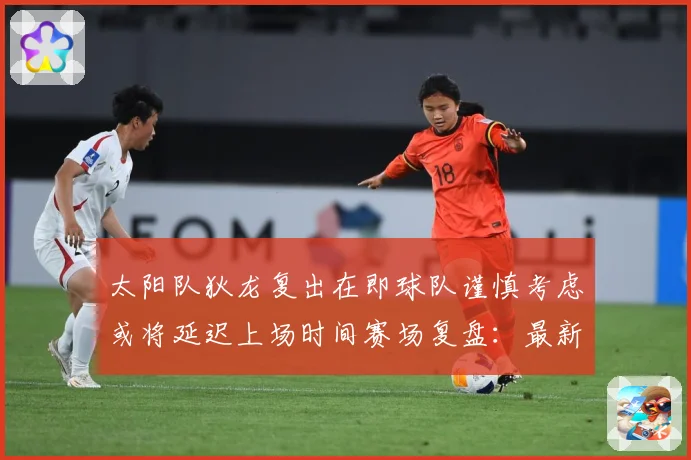 太阳队狄龙复出在即球队谨慎考虑或将延迟上场时间赛场复盘：最新赛事动态与深度分析