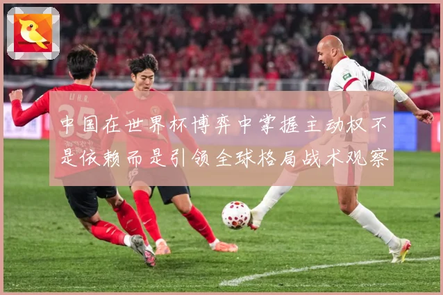 中国在世界杯博弈中掌握主动权不是依赖而是引领全球格局战术观察：最新赛事动态与深度分析
