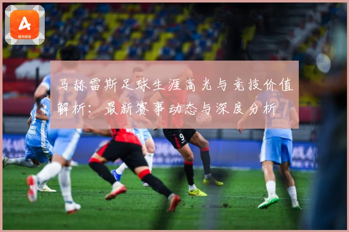 马赫雷斯足球生涯高光与竞技价值解析：最新赛事动态与深度分析