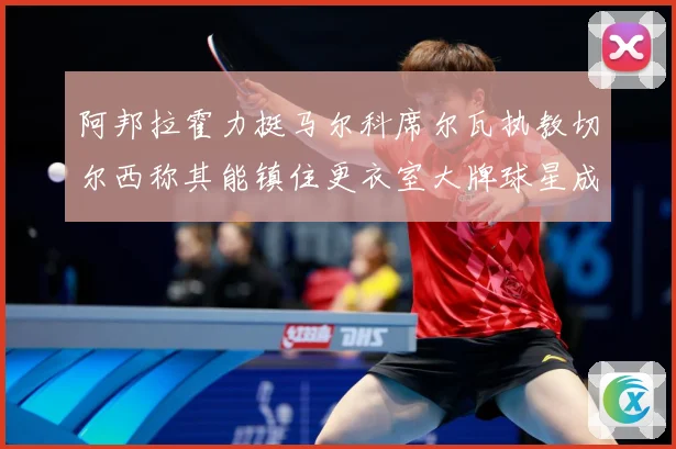 阿邦拉霍力挺马尔科席尔瓦执教切尔西称其能镇住更衣室大牌球星成长观察：最新赛事动态与深度分析