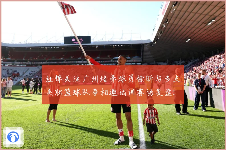 杜锋关注广州培养球员徐昕与多支美职篮球队争相邀试训赛场复盘：最新赛事动态与深度分析