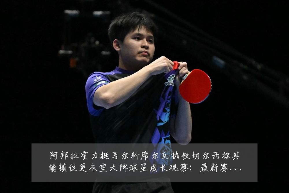阿邦拉霍力挺马尔科席尔瓦执教切尔西称其能镇住更衣室大牌球星成长观察：最新赛事动态与深度分析