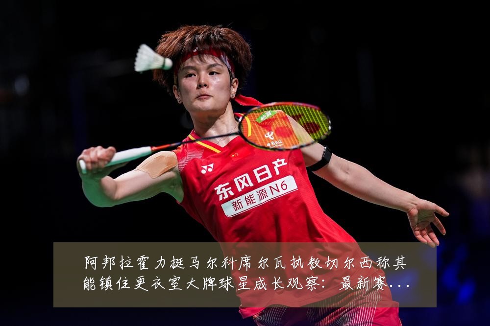 阿邦拉霍力挺马尔科席尔瓦执教切尔西称其能镇住更衣室大牌球星成长观察：最新赛事动态与深度分析