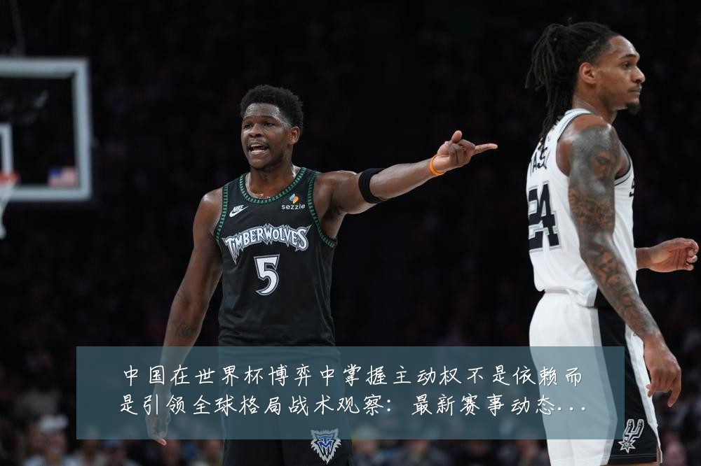中国在世界杯博弈中掌握主动权不是依赖而是引领全球格局战术观察:最新赛事动态与深度分析