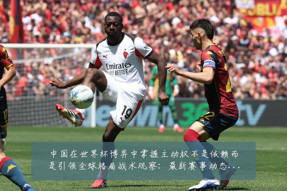中国在世界杯博弈中掌握主动权不是依赖而是引领全球格局战术观察:最新赛事动态与深度分析